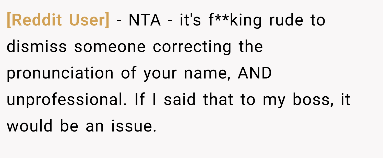 [Reddit User] − NTA - it's f**king rude to dismiss someone correcting the pronunciation of your name, AND unprofessional. If I said that to my boss, it would be an issue.
