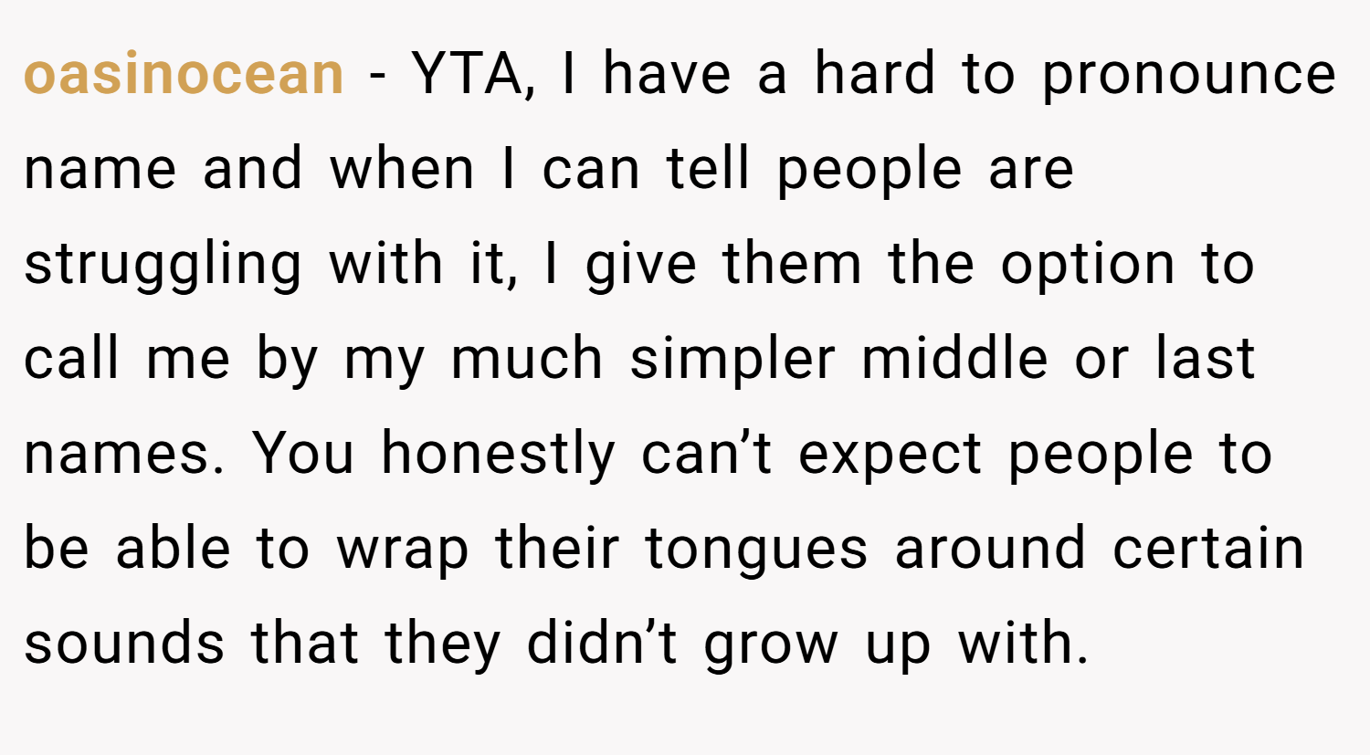 oasinocean − YTA, I have a hard to pronounce name and when I can tell people are struggling with it, I give them the option to call me by my much simpler middle or last names. You honestly can’t expect people to be able to wrap their tongues around certain sounds that they didn’t grow up with.