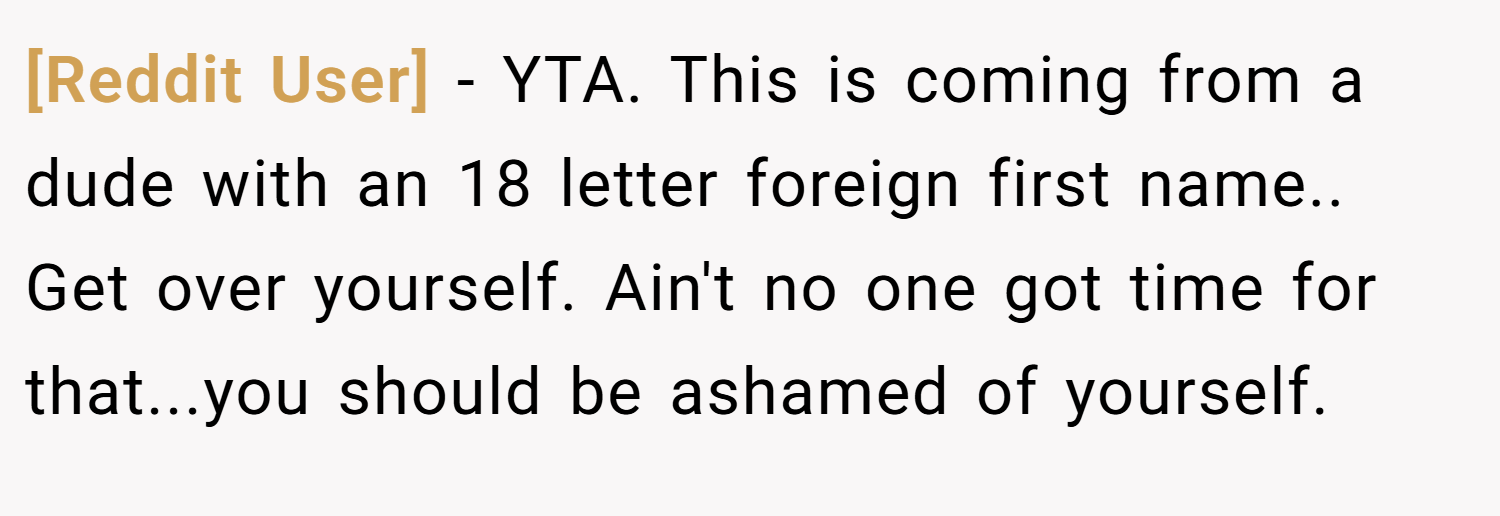 [Reddit User] − YTA. This is coming from a dude with an 18 letter foreign first name.. Get over yourself. Ain't no one got time for that...you should be ashamed of yourself.