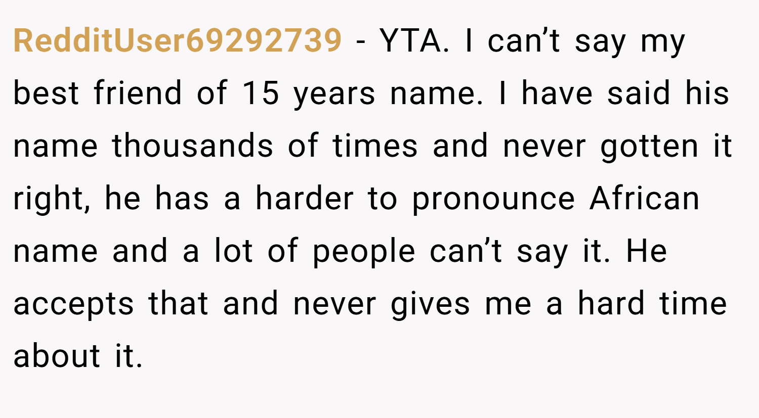 RedditUser69292739 − YTA. I can’t say my best friend of 15 years name. I have said his name thousands of times and never gotten it right, he has a harder to pronounce African name and a lot of people can’t say it. He accepts that and never gives me a hard time about it.