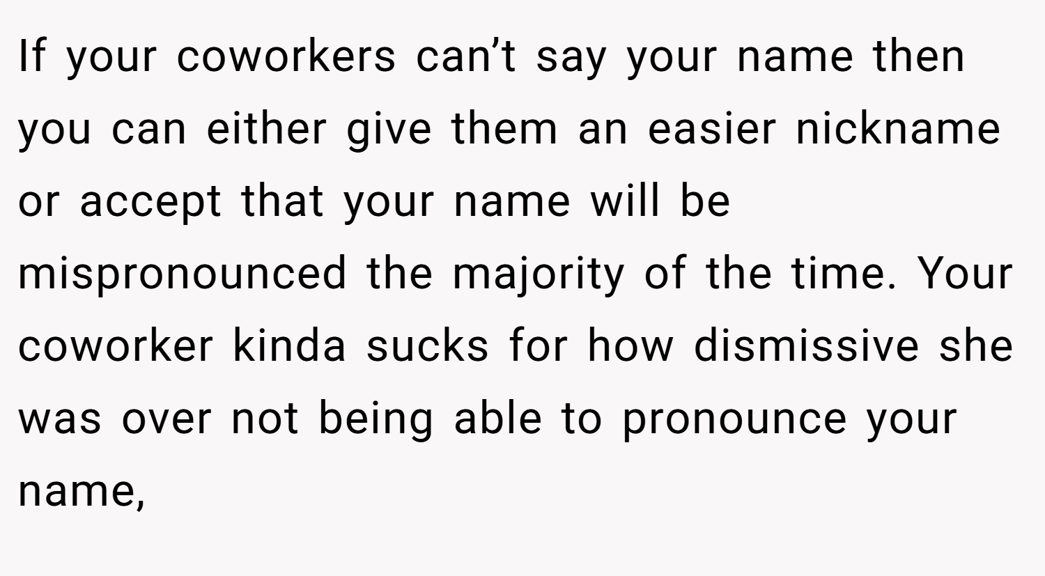 If your coworkers can’t say your name then you can either give them an easier nickname or accept that your name will be mispronounced the majority of the time. Your coworker kinda sucks for how dismissive she was over not being able to pronounce your name,