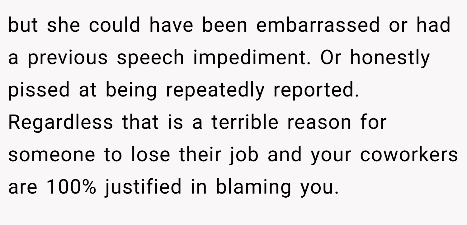 but she could have been embarrassed or had a previous speech impediment. Or honestly pissed at being repeatedly reported. Regardless that is a terrible reason for someone to lose their job and your coworkers are 100% justified in blaming you.