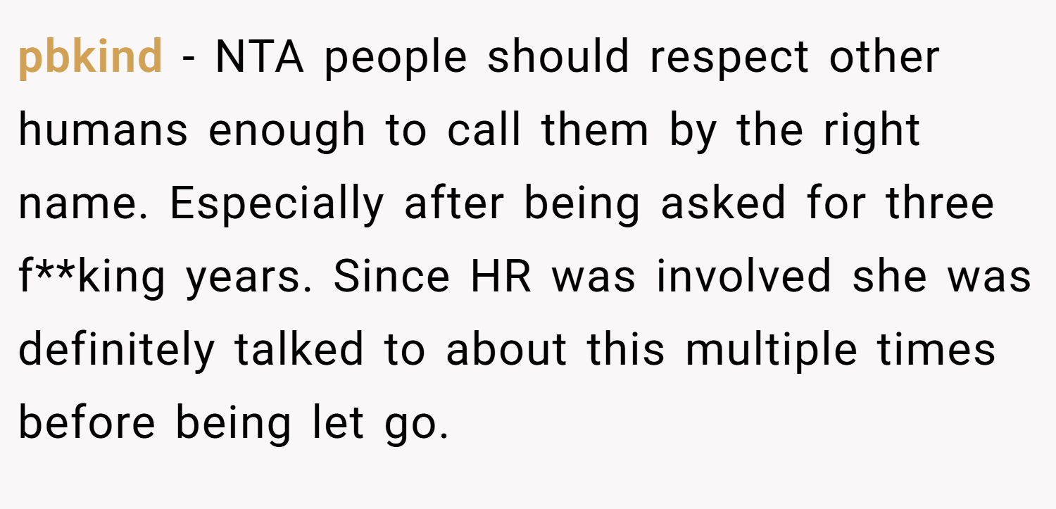 pbkind − NTA people should respect other humans enough to call them by the right name. Especially after being asked for three f**king years. Since HR was involved she was definitely talked to about this multiple times before being let go.