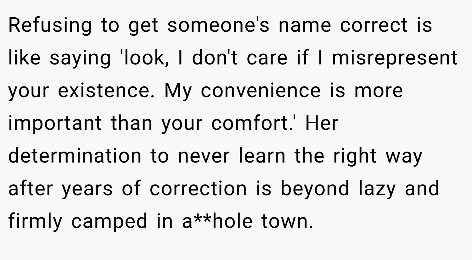 Refusing to get someone's name correct is like saying 'look, I don't care if I misrepresent your existence. My convenience is more important than your comfort.' Her determination to never learn the right way after years of correction is beyond lazy and firmly camped in a**hole town.