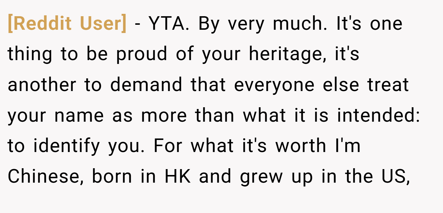[Reddit User] − YTA. By very much. It's one thing to be proud of your heritage, it's another to demand that everyone else treat your name as more than what it is intended: to identify you. For what it's worth I'm Chinese, born in HK and grew up in the US,