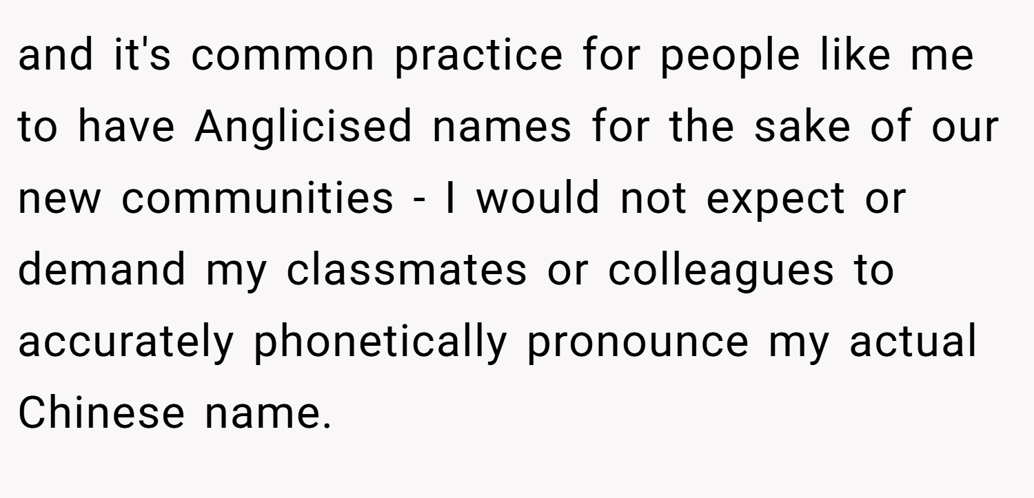 and it's common practice for people like me to have Anglicised names for the sake of our new communities - I would not expect or demand my classmates or colleagues to accurately phonetically pronounce my actual Chinese name.