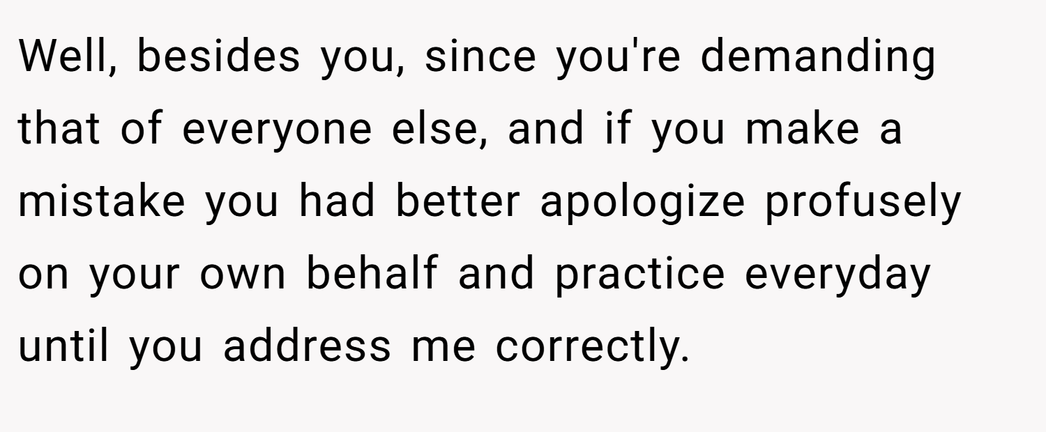 Well, besides you, since you're demanding that of everyone else, and if you make a mistake you had better apologize profusely on your own behalf and practice everyday until you address me correctly.