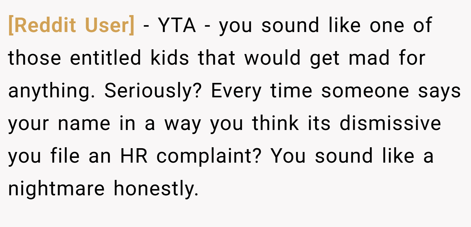 [Reddit User] − YTA - you sound like one of those entitled kids that would get mad for anything. Seriously? Every time someone says your name in a way you think its dismissive you file an HR complaint? You sound like a nightmare honestly.