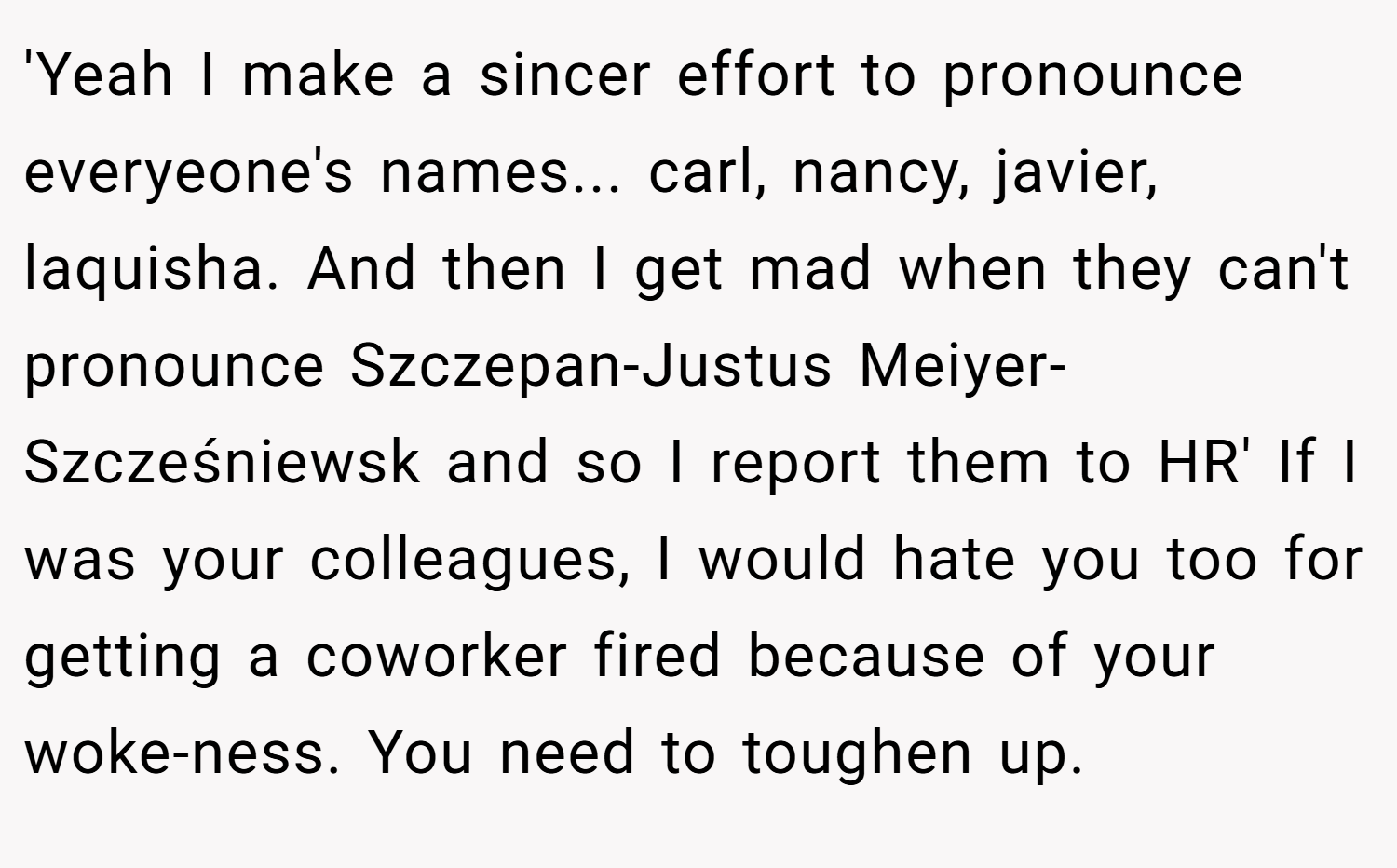 'Yeah I make a sincer effort to pronounce everyeone's names... carl, nancy, javier, laquisha. And then I get mad when they can't pronounce Szczepan-Justus Meiyer-Szcześniewsk and so I report them to HR' If I was your colleagues, I would hate you too for getting a coworker fired because of your woke-ness. You need to toughen up.