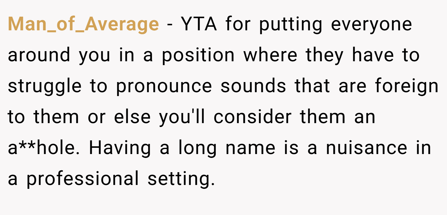 Man_of_Average − YTA for putting everyone around you in a position where they have to struggle to pronounce sounds that are foreign to them or else you'll consider them an a**hole. Having a long name is a nuisance in a professional setting.