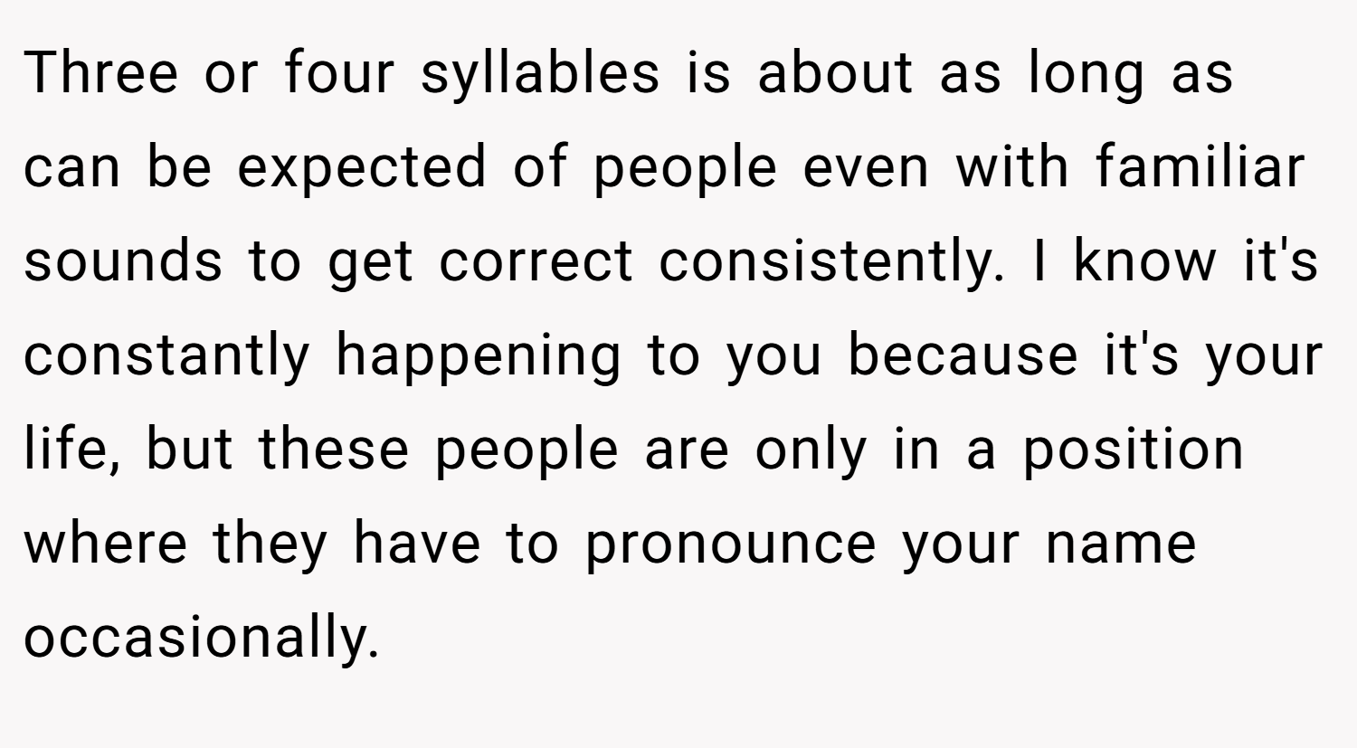 Three or four syllables is about as long as can be expected of people even with familiar sounds to get correct consistently. I know it's constantly happening to you because it's your life, but these people are only in a position where they have to pronounce your name occasionally.