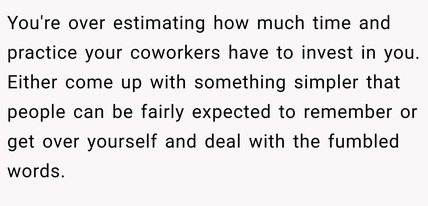 You're over estimating how much time and practice your coworkers have to invest in you. Either come up with something simpler that people can be fairly expected to remember or get over yourself and deal with the fumbled words.