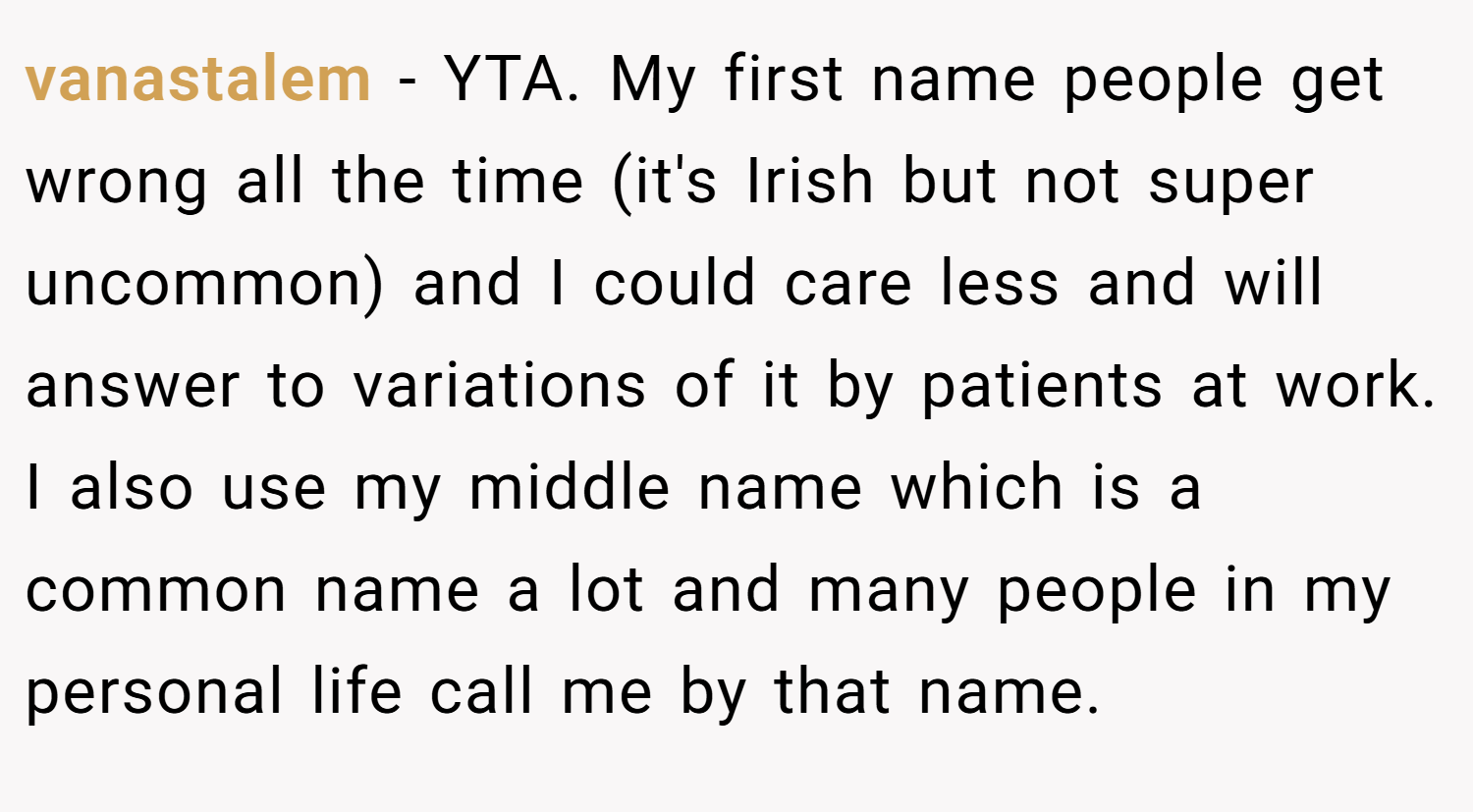 vanastalem − YTA. My first name people get wrong all the time (it's Irish but not super uncommon) and I could care less and will answer to variations of it by patients at work. I also use my middle name which is a common name a lot and many people in my personal life call me by that name.