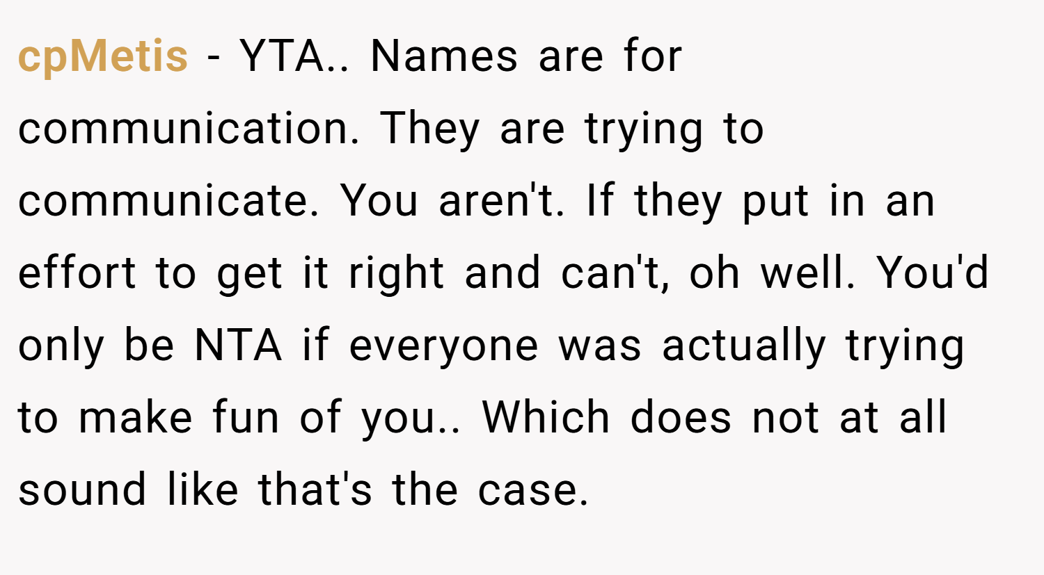 cpMetis − YTA.. Names are for communication. They are trying to communicate. You aren't. If they put in an effort to get it right and can't, oh well. You'd only be NTA if everyone was actually trying to make fun of you.. Which does not at all sound like that's the case.