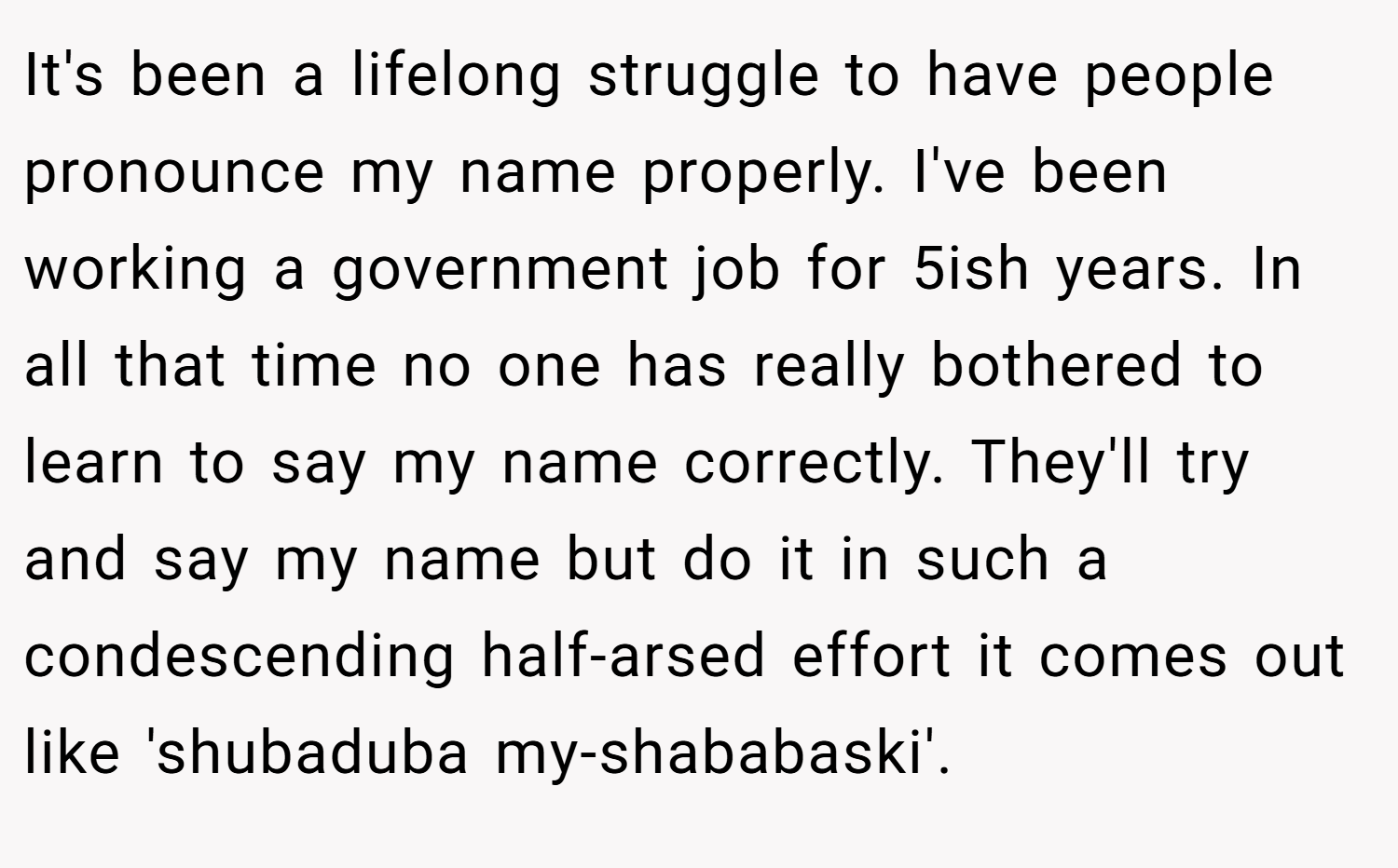It's been a lifelong struggle to have people pronounce my name properly. I've been working a government job for 5ish years. In all that time no one has really bothered to learn to say my name correctly. They'll try and say my name but do it in such a condescending half-arsed effort it comes out like 'shubaduba my-shababaski'.