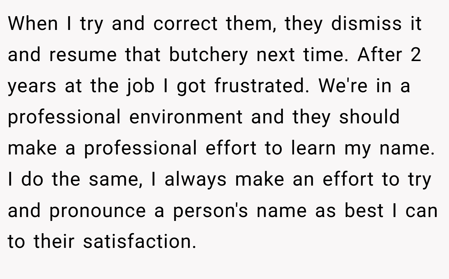 When I try and correct them, they dismiss it and resume that butchery next time. After 2 years at the job I got frustrated. We're in a professional environment and they should make a professional effort to learn my name. I do the same, I always make an effort to try and pronounce a person's name as best I can to their satisfaction.