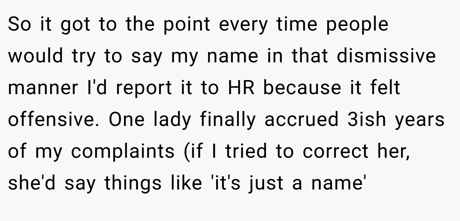 So it got to the point every time people would try to say my name in that dismissive manner I'd report it to HR because it felt offensive. One lady finally accrued 3ish years of my complaints (if I tried to correct her, she'd say things like 'it's just a name'