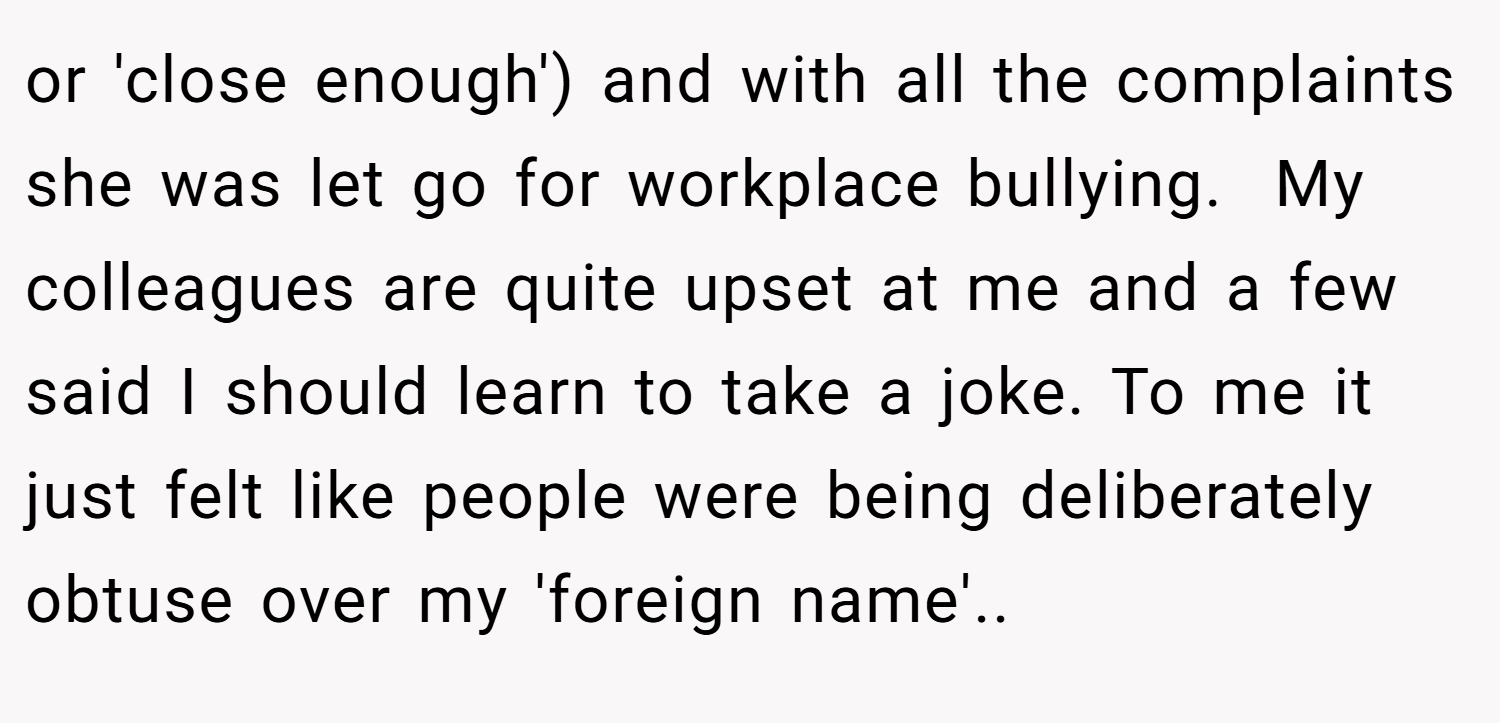 or 'close enough') and with all the complaints she was let go for workplace bullying.  My colleagues are quite upset at me and a few said I should learn to take a joke. To me it just felt like people were being deliberately obtuse over my 'foreign name'..