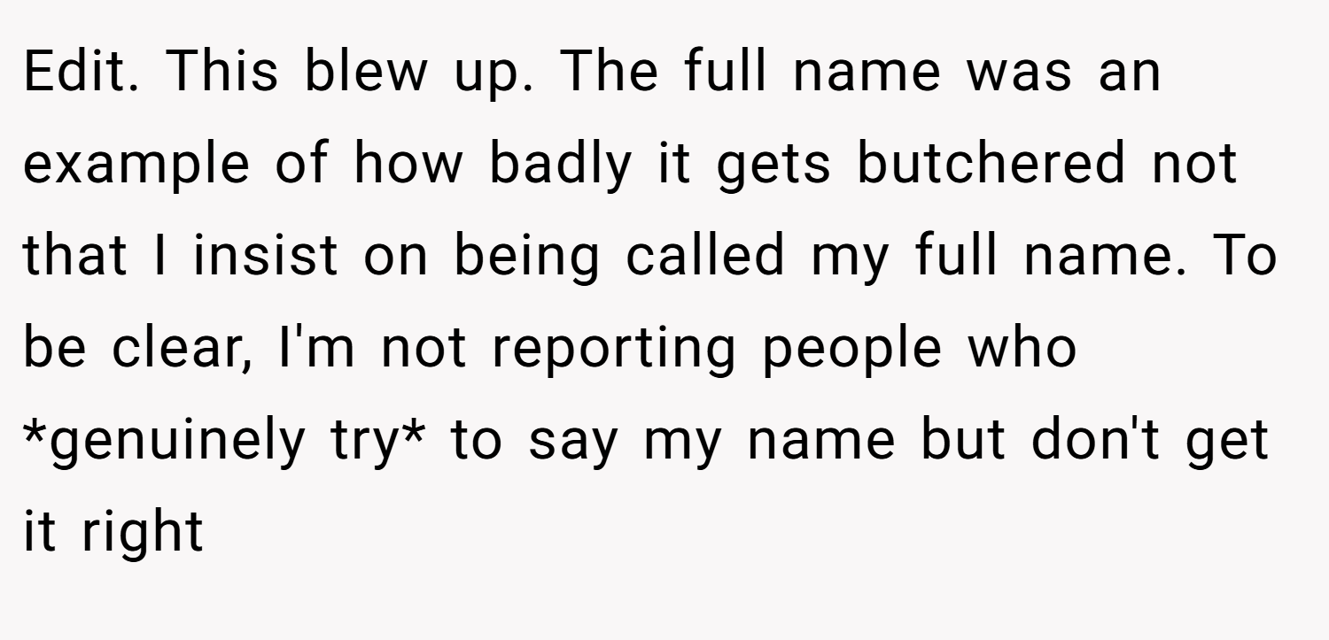 Edit. This blew up. The full name was an example of how badly it gets butchered not that I insist on being called my full name. To be clear, I'm not reporting people who *genuinely try* to say my name but don't get it right