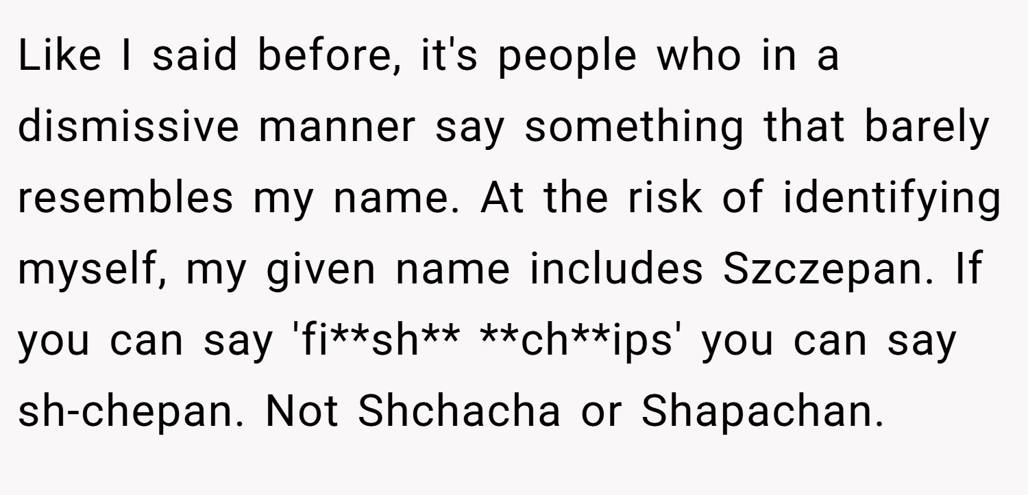 Like I said before, it's people who in a dismissive manner say something that barely resembles my name. At the risk of identifying myself, my given name includes Szczepan. If you can say 'fi**sh** **ch**ips' you can say sh-chepan. Not Shchacha or Shapachan.