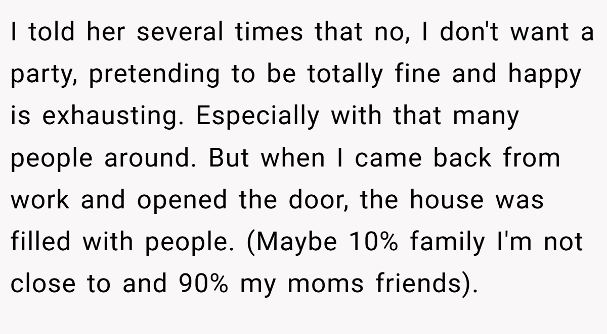 I told her several times that no, I don't want a party, pretending to be totally fine and happy is exhausting. Especially with that many people around. But when I came back from work and opened the door, the house was filled with people. (Maybe 10% family I'm not close to and 90% my moms friends).