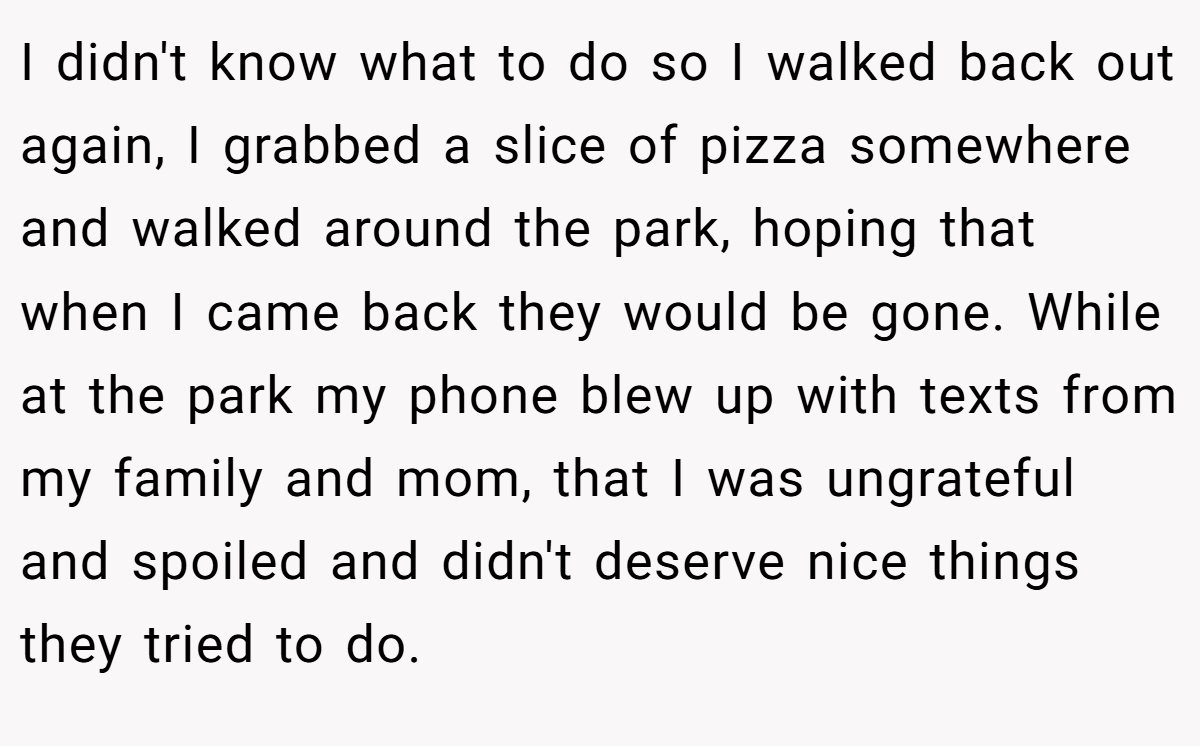 I didn't know what to do so I walked back out again, I grabbed a slice of pizza somewhere and walked around the park, hoping that when I came back they would be gone. While at the park my phone blew up with texts from my family and mom, that I was ungrateful and spoiled and didn't deserve nice things they tried to do.