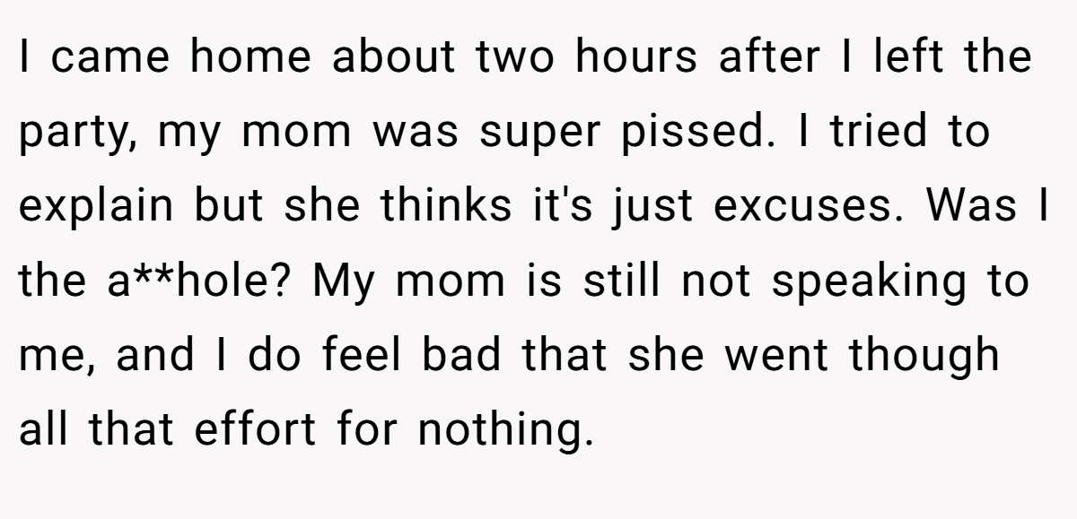I came home about two hours after I left the party, my mom was super pissed. I tried to explain but she thinks it's just excuses. Was I the a**hole? My mom is still not speaking to me, and I do feel bad that she went though all that effort for nothing.