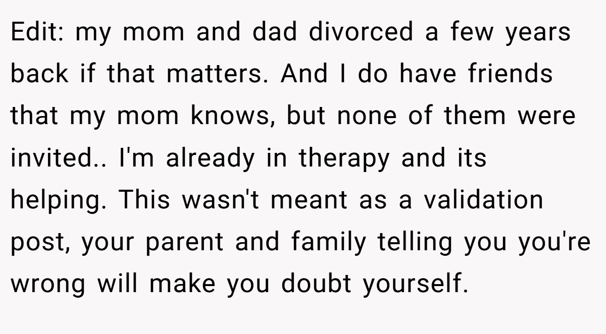 Edit: my mom and dad divorced a few years back if that matters. And I do have friends that my mom knows, but none of them were invited.. I'm already in therapy and its helping. This wasn't meant as a validation post, your parent and family telling you you're wrong will make you doubt yourself.