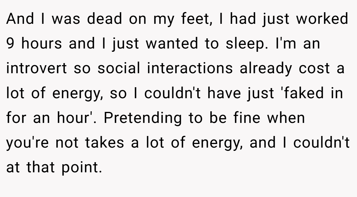 And I was dead on my feet, I had just worked 9 hours and I just wanted to sleep. I'm an introvert so social interactions already cost a lot of energy, so I couldn't have just 'faked in for an hour'. Pretending to be fine when you're not takes a lot of energy, and I couldn't at that point.