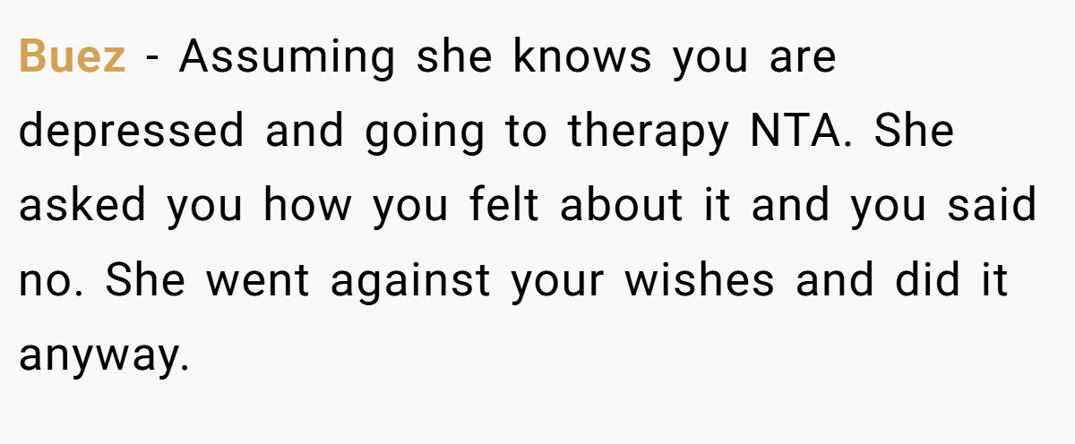 Buez − Assuming she knows you are depressed and going to therapy NTA. She asked you how you felt about it and you said no. She went against your wishes and did it anyway.