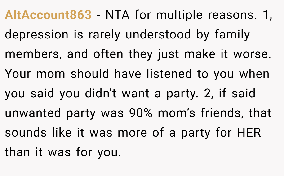AltAccount863 − NTA for multiple reasons. 1, depression is rarely understood by family members, and often they just make it worse. Your mom should have listened to you when you said you didn’t want a party. 2, if said unwanted party was 90% mom’s friends, that sounds like it was more of a party for HER than it was for you.