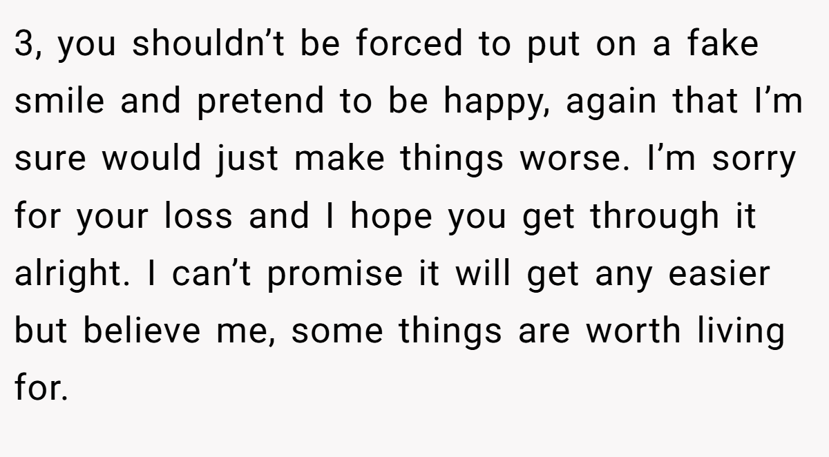 3, you shouldn’t be forced to put on a fake smile and pretend to be happy, again that I’m sure would just make things worse. I’m sorry for your loss and I hope you get through it alright. I can’t promise it will get any easier but believe me, some things are worth living for.