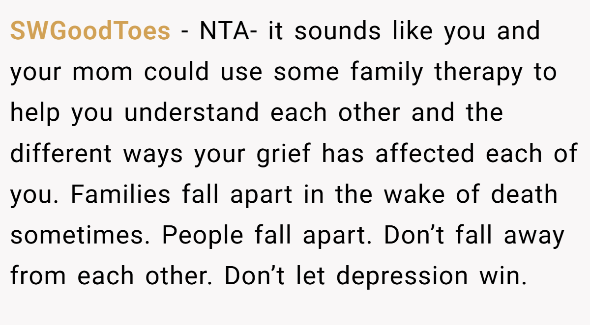 SWGoodToes − NTA- it sounds like you and your mom could use some family therapy to help you understand each other and the different ways your grief has affected each of you. Families fall apart in the wake of death sometimes. People fall apart. Don’t fall away from each other. Don’t let depression win.