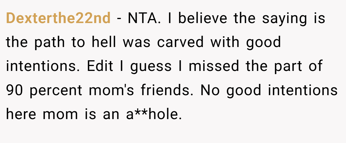 Dexterthe22nd − NTA. I believe the saying is the path to hell was carved with good intentions. Edit I guess I missed the part of 90 percent mom's friends. No good intentions here mom is an a**hole.