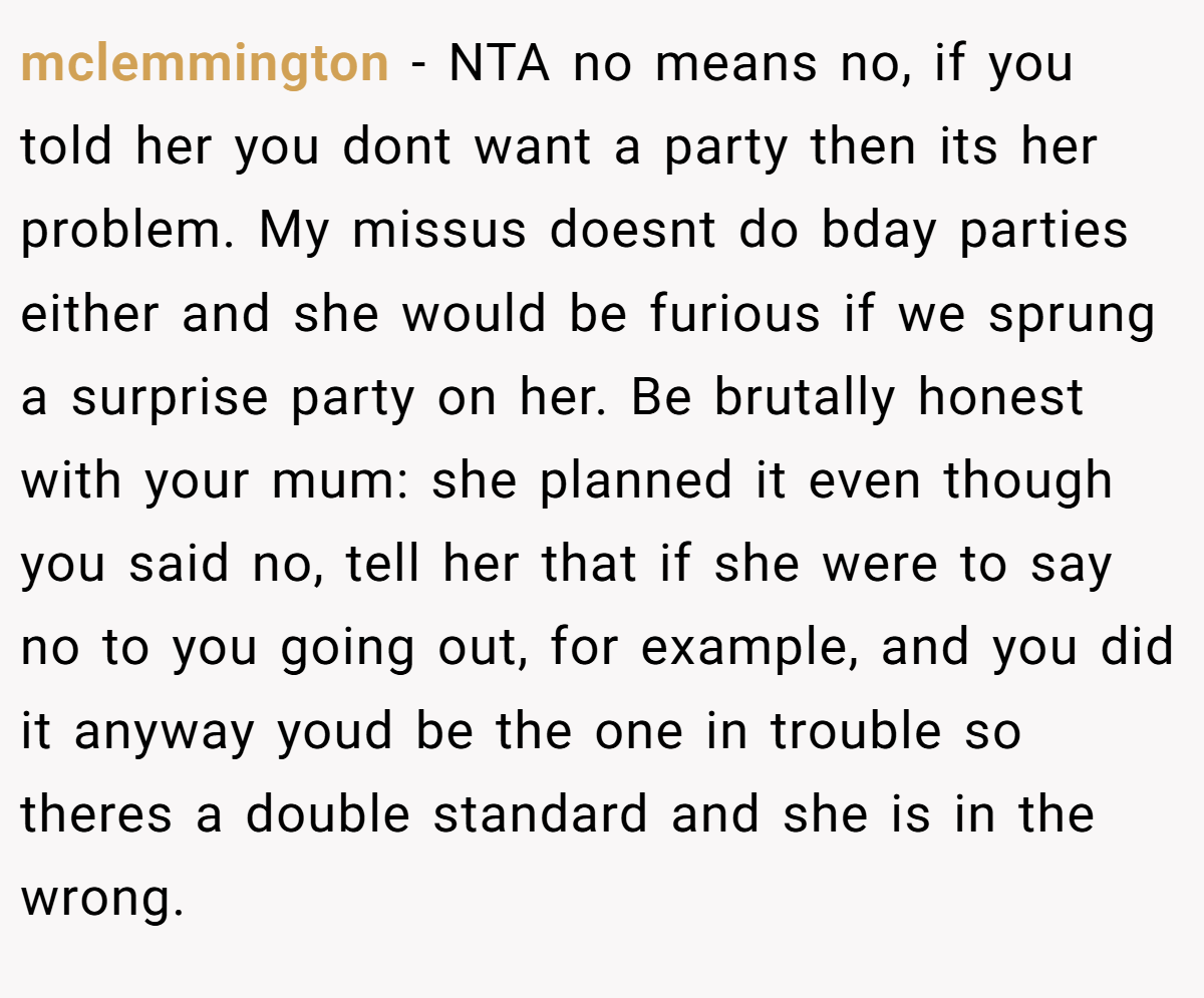 mclemmington − NTA no means no, if you told her you dont want a party then its her problem. My missus doesnt do bday parties either and she would be furious if we sprung a surprise party on her. Be brutally honest with your mum: she planned it even though you said no, tell her that if she were to say no to you going out, for example, and you did it anyway youd be the one in trouble so theres a double standard and she is in the wrong.