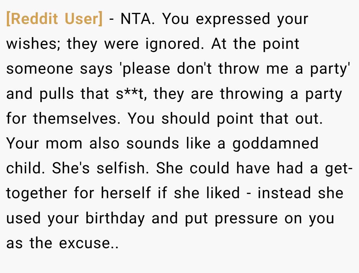 [Reddit User] − NTA. You expressed your wishes; they were ignored. At the point someone says 'please don't throw me a party' and pulls that s**t, they are throwing a party for themselves. You should point that out. Your mom also sounds like a goddamned child. She's selfish. She could have had a get-together for herself if she liked - instead she used your birthday and put pressure on you as the excuse..