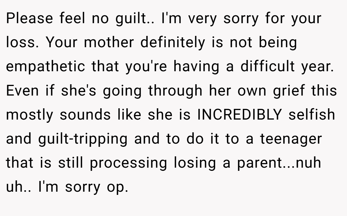 Please feel no guilt.. I'm very sorry for your loss. Your mother definitely is not being empathetic that you're having a difficult year. Even if she's going through her own grief this mostly sounds like she is INCREDIBLY selfish and guilt-tripping and to do it to a teenager that is still processing losing a parent...nuh uh.. I'm sorry op.
