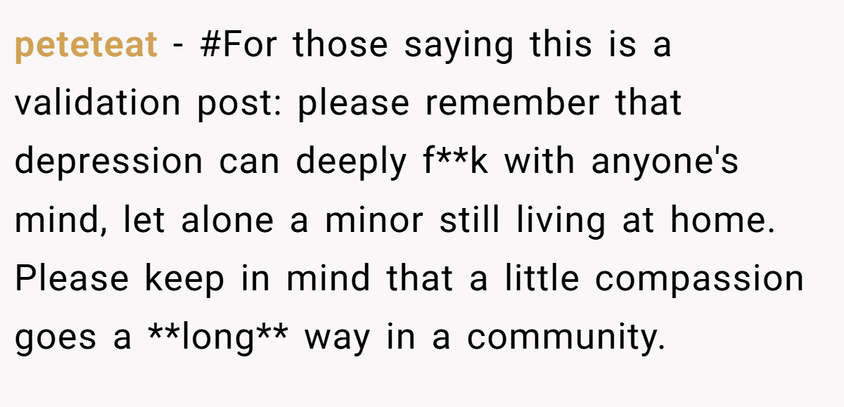 peteteat − #For those saying this is a validation post: please remember that depression can deeply f**k with anyone's mind, let alone a minor still living at home. Please keep in mind that a little compassion goes a **long** way in a community.