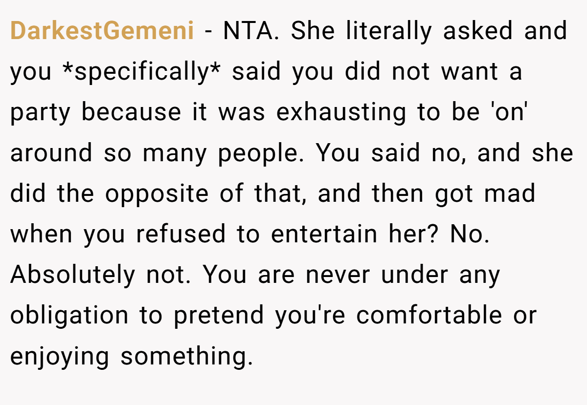 DarkestGemeni − NTA. She literally asked and you *specifically* said you did not want a party because it was exhausting to be 'on' around so many people. You said no, and she did the opposite of that, and then got mad when you refused to entertain her? No. Absolutely not. You are never under any obligation to pretend you're comfortable or enjoying something.