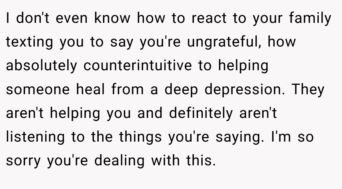 I don't even know how to react to your family texting you to say you're ungrateful, how absolutely counterintuitive to helping someone heal from a deep depression. They aren't helping you and definitely aren't listening to the things you're saying. I'm so sorry you're dealing with this.