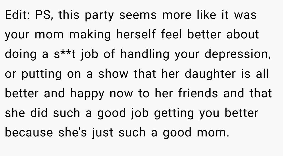 Edit: PS, this party seems more like it was your mom making herself feel better about doing a s**t job of handling your depression, or putting on a show that her daughter is all better and happy now to her friends and that she did such a good job getting you better because she's just such a good mom.