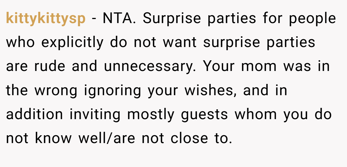 kittykittysp − NTA. Surprise parties for people who explicitly do not want surprise parties are rude and unnecessary. Your mom was in the wrong ignoring your wishes, and in addition inviting mostly guests whom you do not know well/are not close to.