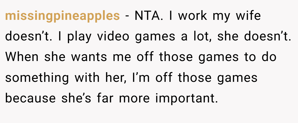 missingpineapples − NTA. I work my wife doesn’t. I play video games a lot, she doesn’t. When she wants me off those games to do something with her, I’m off those games because she’s far more important.