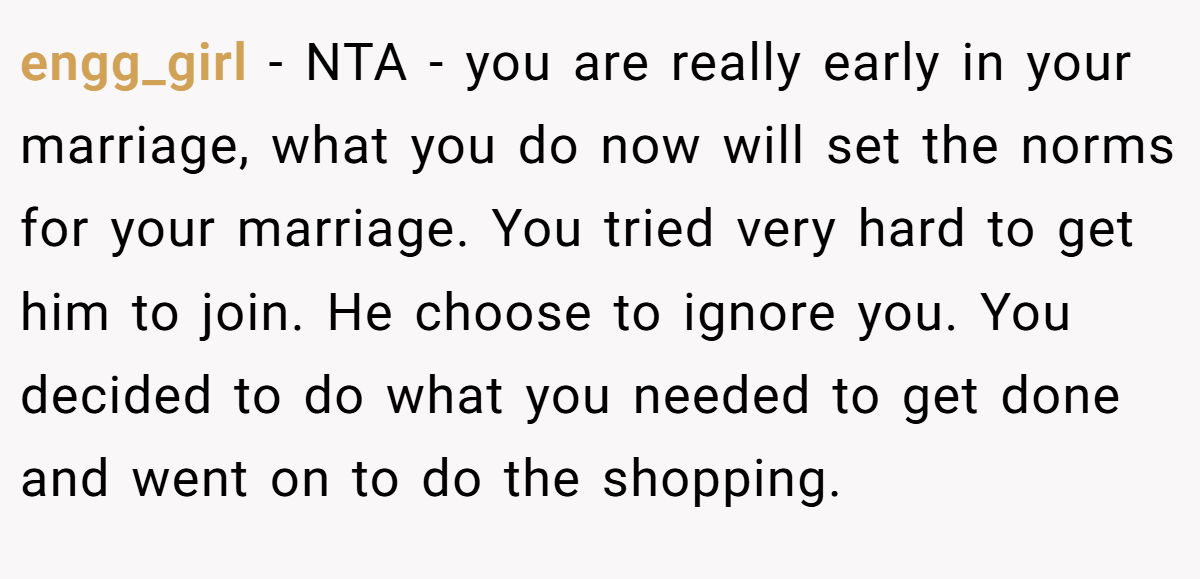 engg_girl − NTA - you are really early in your marriage, what you do now will set the norms for your marriage. You tried very hard to get him to join. He choose to ignore you. You decided to do what you needed to get done and went on to do the shopping.