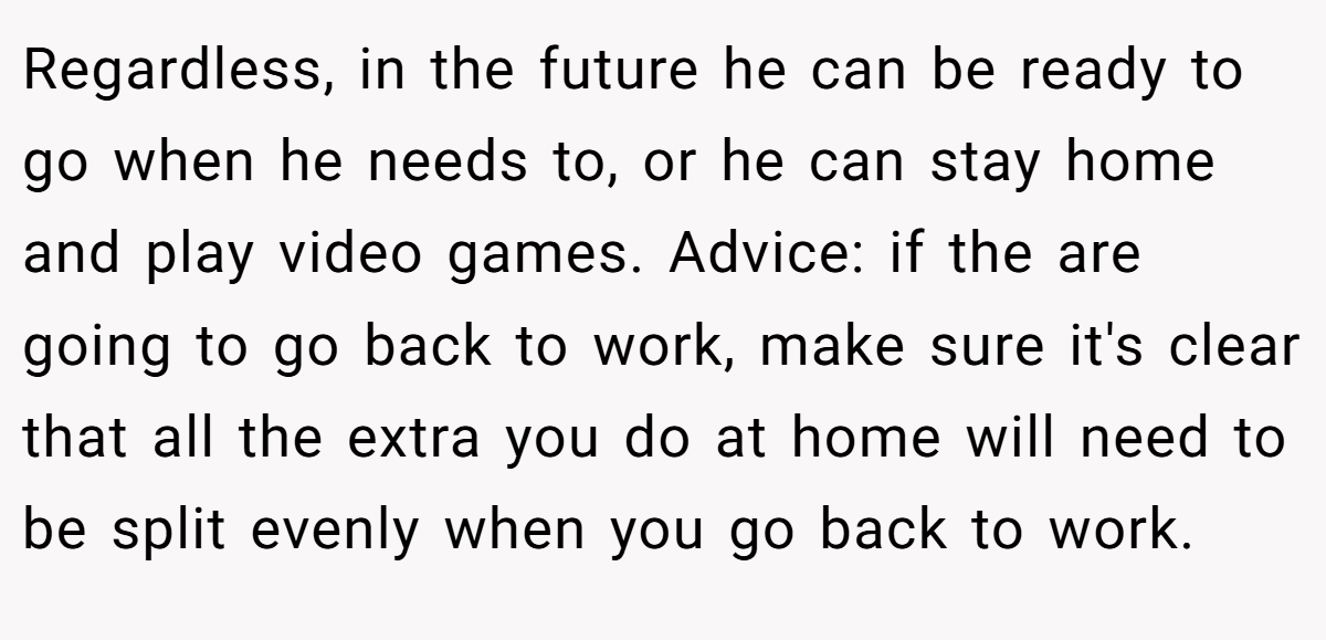 Regardless, in the future he can be ready to go when he needs to, or he can stay home and play video games. Advice: if the are going to go back to work, make sure it's clear that all the extra you do at home will need to be split evenly when you go back to work.