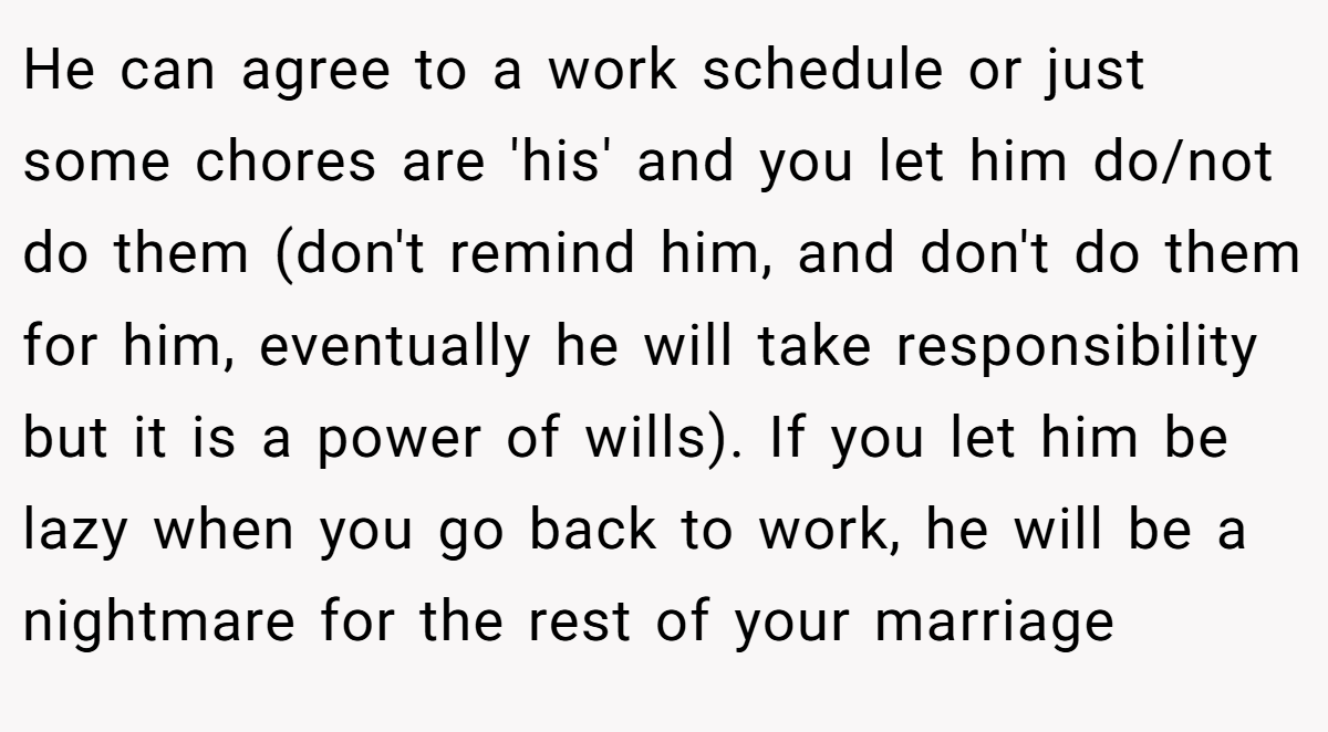He can agree to a work schedule or just some chores are 'his' and you let him do/not do them (don't remind him, and don't do them for him, eventually he will take responsibility but it is a power of wills). If you let him be lazy when you go back to work, he will be a nightmare for the rest of your marriage