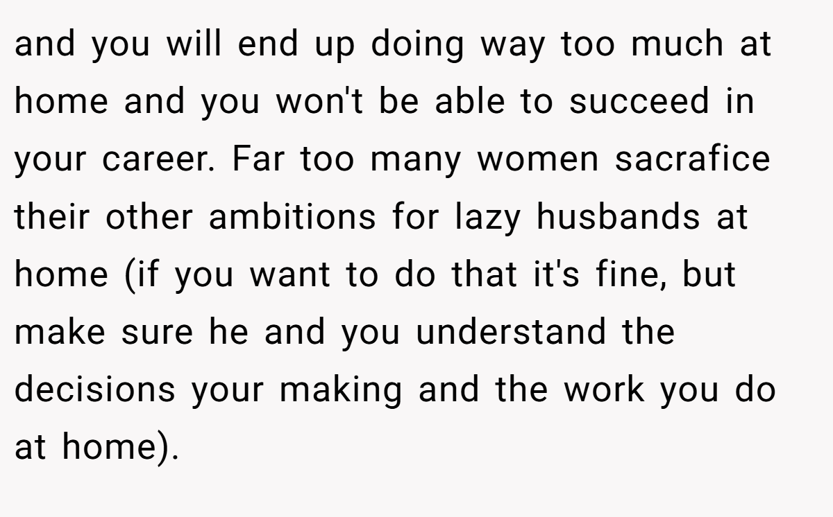 and you will end up doing way too much at home and you won't be able to succeed in your career. Far too many women sacrafice their other ambitions for lazy husbands at home (if you want to do that it's fine, but make sure he and you understand the decisions your making and the work you do at home).