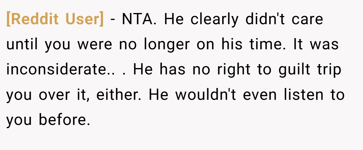 [Reddit User] − NTA. He clearly didn't care until you were no longer on his time. It was inconsiderate.. ​. He has no right to guilt trip you over it, either. He wouldn't even listen to you before.