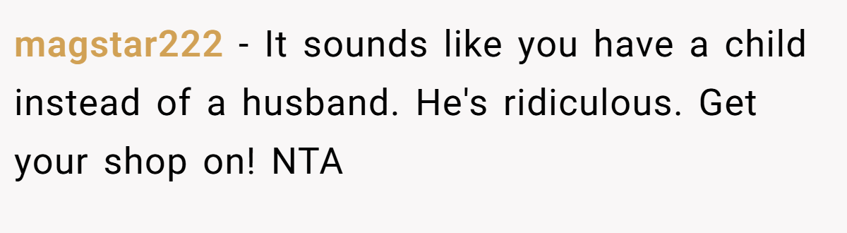 magstar222 − It sounds like you have a child instead of a husband. He's ridiculous. Get your shop on! NTA