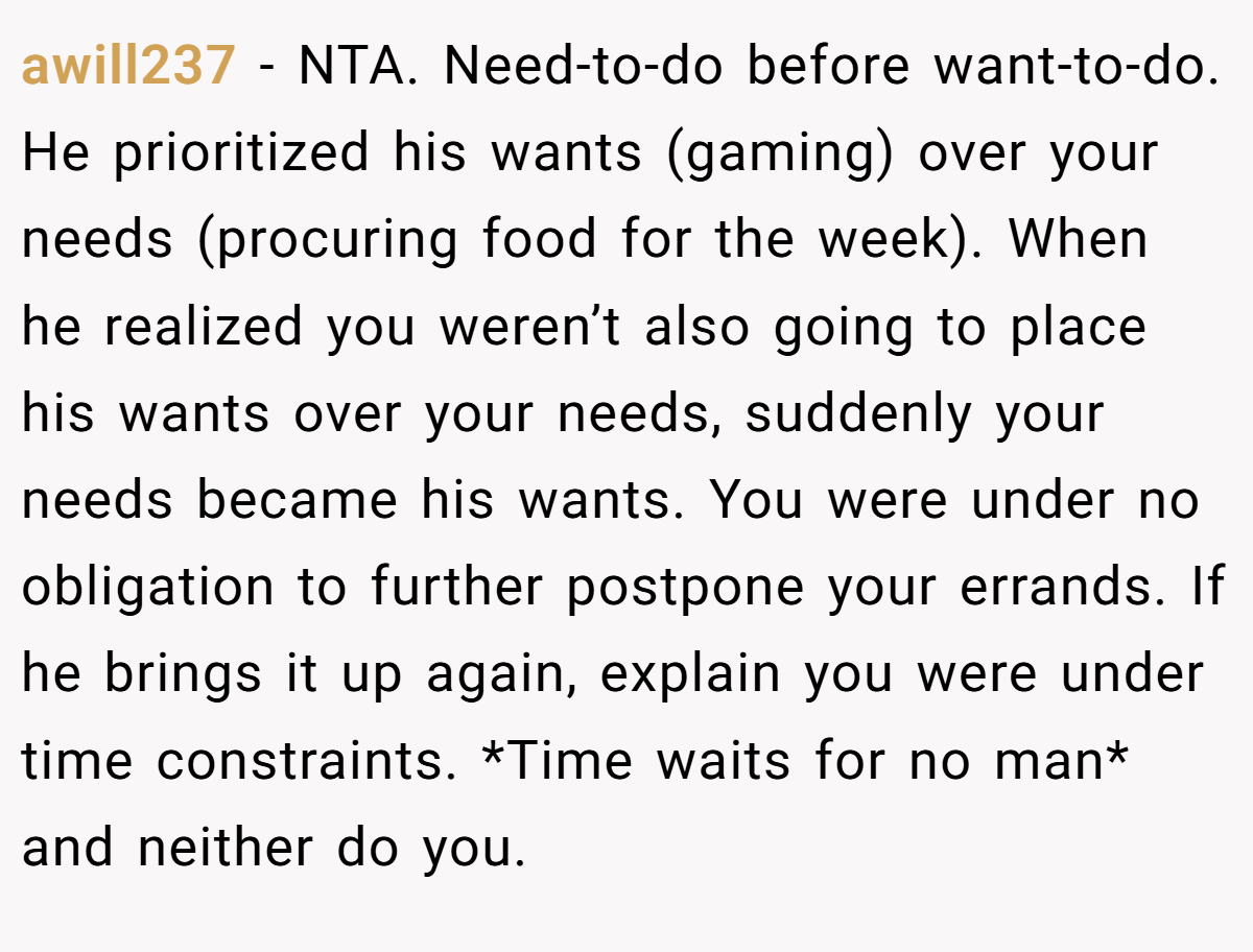awill237 − NTA. Need-to-do before want-to-do. He prioritized his wants (gaming) over your needs (procuring food for the week). When he realized you weren’t also going to place his wants over your needs, suddenly your needs became his wants. You were under no obligation to further postpone your errands. If he brings it up again, explain you were under time constraints. *Time waits for no man* and neither do you.
